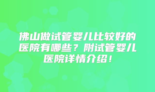 佛山做试管婴儿比较好的医院有哪些？附试管婴儿医院详情介绍！