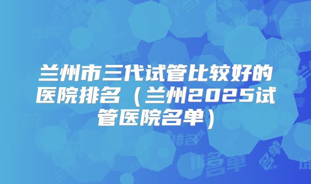 兰州市三代试管比较好的医院排名(兰州2025试管医院名单)
