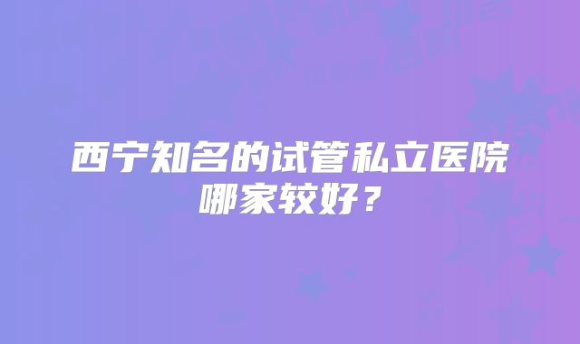 西宁知名的试管私立医院哪家较好？