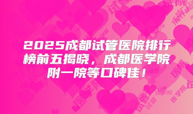2025成都试管医院排行榜前五揭晓，成都医学院附一院等口碑佳！