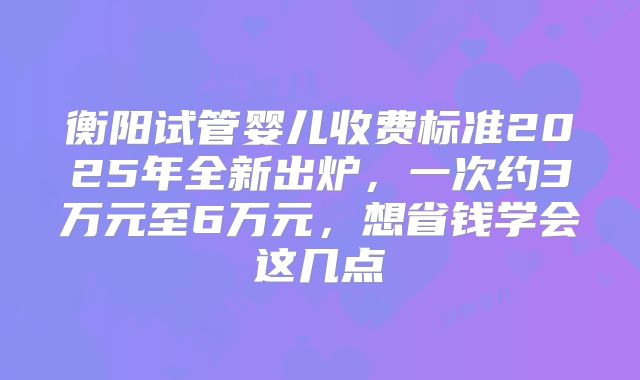 衡阳试管婴儿收费标准2025年全新出炉,一次约3万元至6万元,想省钱学会这几点