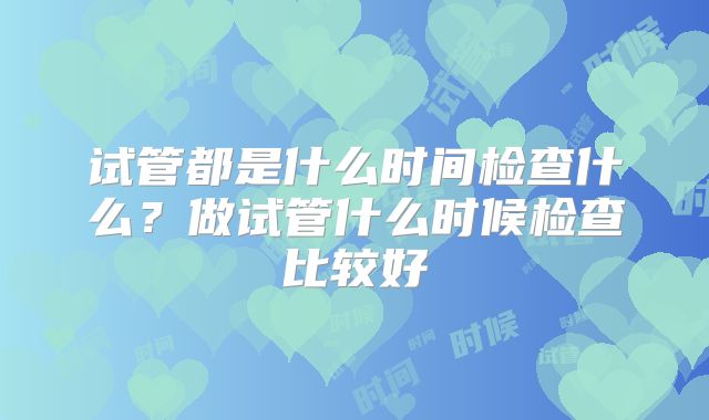 试管都是什么时间检查什么？做试管什么时候检查比较好