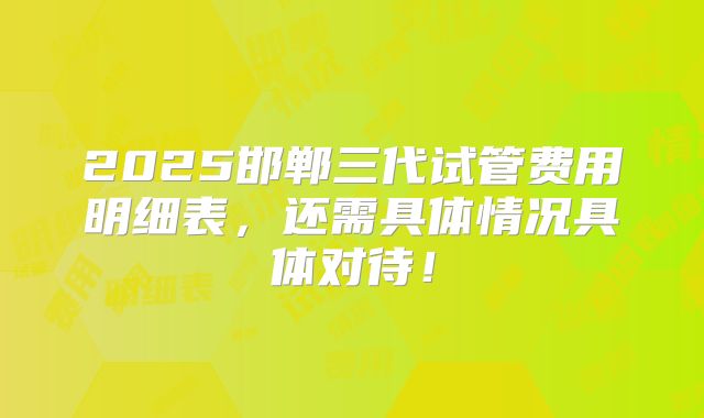 2025邯郸三代试管费用明细表，还需具体情况具体对待！