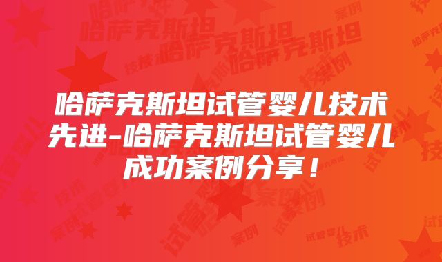 哈萨克斯坦试管婴儿技术先进-哈萨克斯坦试管婴儿成功案例分享!