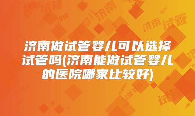 济南做试管婴儿可以选择试管吗(济南能做试管婴儿的医院哪家比较好)