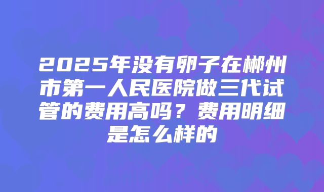 2025年没有卵子在郴州市第一人民医院做三代试管的费用高吗?费用明细是怎么样的
