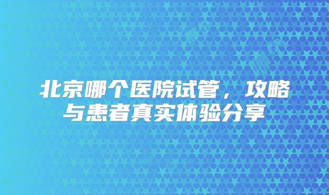 北京哪个医院试管，攻略与患者真实体验分享