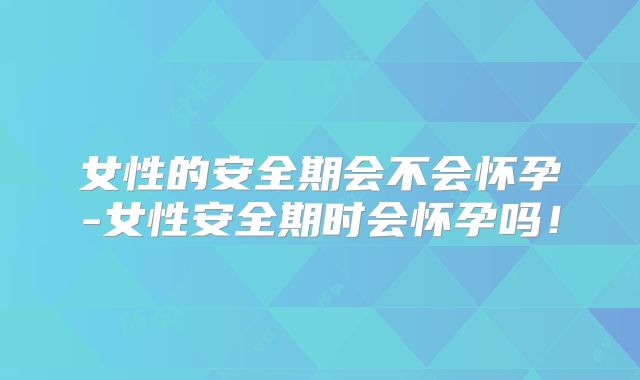 女性的安全期会不会怀孕-女性安全期时会怀孕吗！