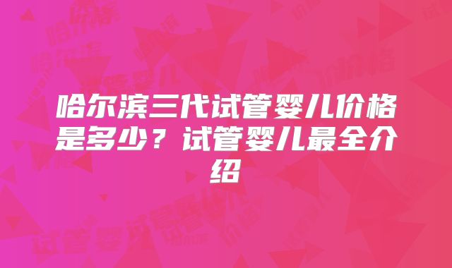 哈尔滨三代试管婴儿价格是多少？试管婴儿最全介绍