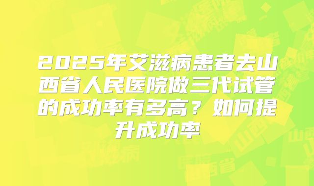 2025年艾滋病患者去山西省人民医院做三代试管的成功率有多高？如何提升成功率
