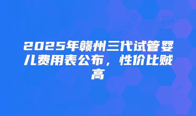 2025年赣州三代试管婴儿费用表公布，性价比贼高