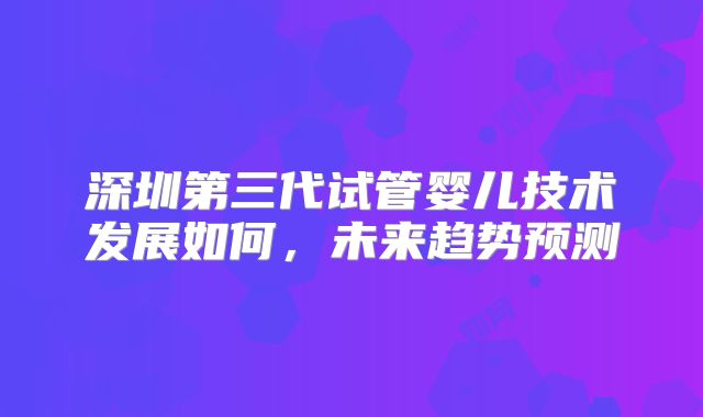 深圳第三代试管婴儿技术发展如何，未来趋势预测