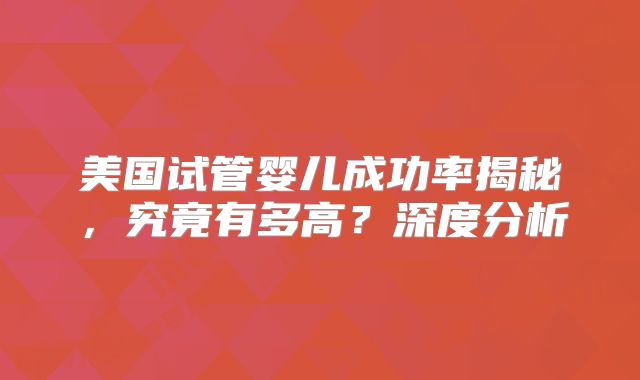 美国试管婴儿成功率揭秘，究竟有多高？深度分析