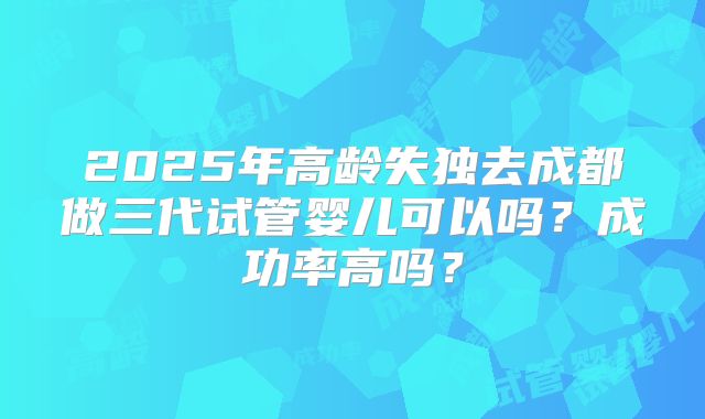 2025年高龄失独去成都做三代试管婴儿可以吗?成功率高吗?