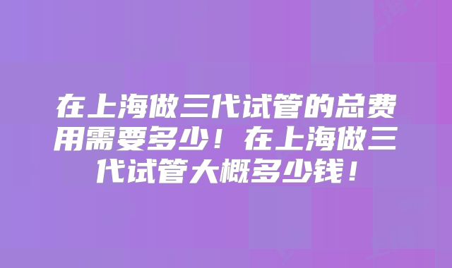 在上海做三代试管的总费用需要多少！在上海做三代试管大概多少钱！