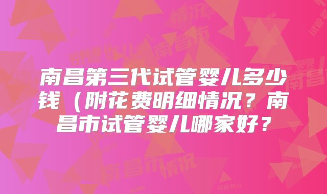 南昌第三代试管婴儿多少钱（附花费明细情况？南昌市试管婴儿哪家好？