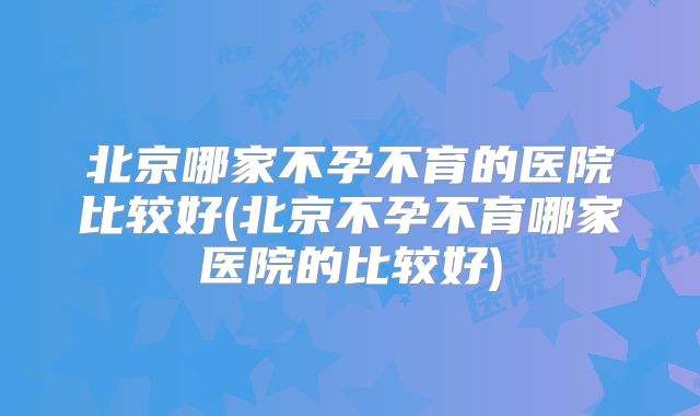 北京哪家不孕不育的医院比较好(北京不孕不育哪家医院的比较好)