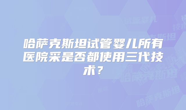 哈萨克斯坦试管婴儿所有医院采是否都使用三代技术？