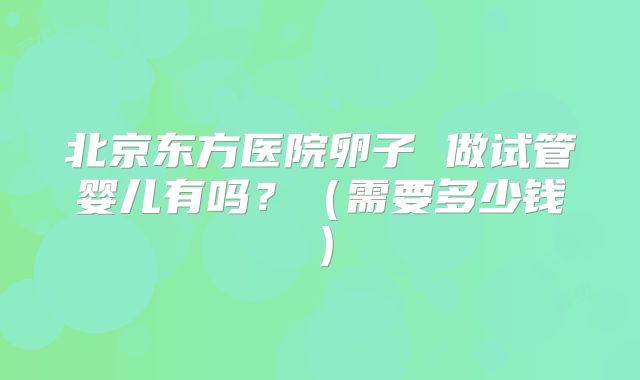 北京东方医院卵子 做试管婴儿有吗？（需要多少钱）