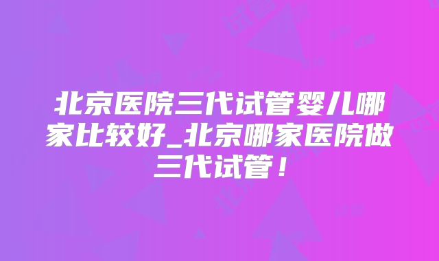 北京医院三代试管婴儿哪家比较好_北京哪家医院做三代试管！