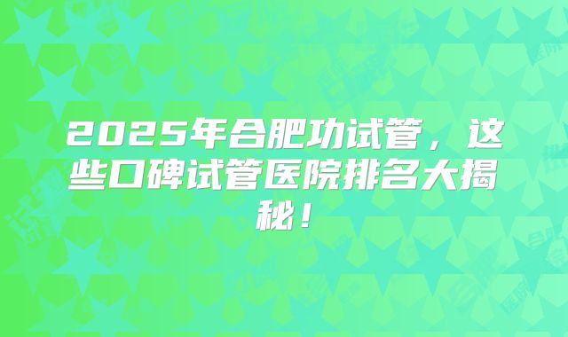 2025年合肥功试管，这些口碑试管医院排名大揭秘！