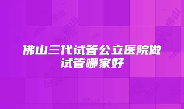 佛山三代试管公立医院做试管哪家好