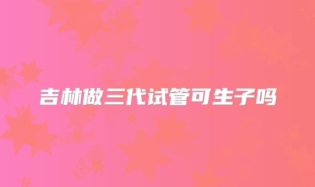 吉林做三代试管可生子吗