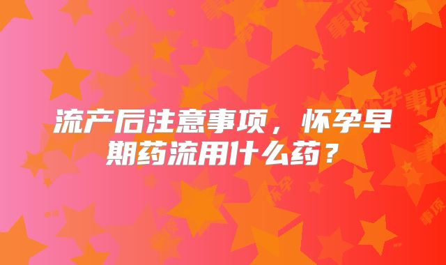 流产后注意事项,怀孕早期药流用什么药?