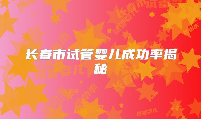长春市试管婴儿成功率揭秘