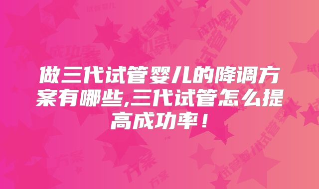 做三代试管婴儿的降调方案有哪些,三代试管怎么提高成功率！