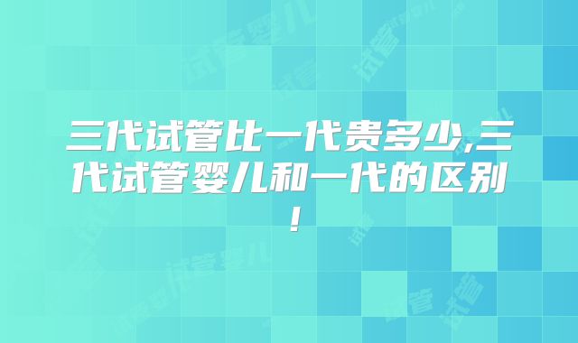 三代试管比一代贵多少,三代试管婴儿和一代的区别！