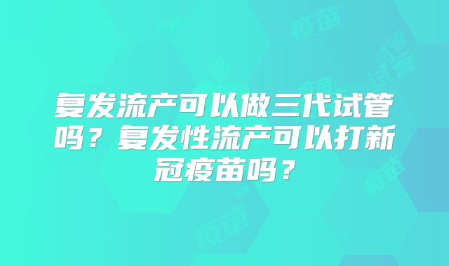 复发流产可以做三代试管吗?复发性流产可以打新冠疫苗吗?