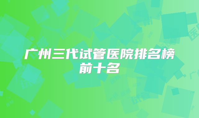 广州三代试管医院排名榜前十名