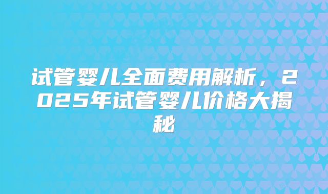 试管婴儿全面费用解析，2025年试管婴儿价格大揭秘