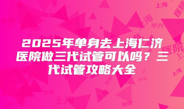 2025年单身去上海仁济医院做三代试管可以吗？三代试管攻略大全