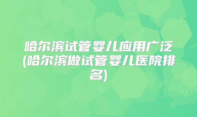 哈尔滨试管婴儿应用广泛(哈尔滨做试管婴儿医院排名)