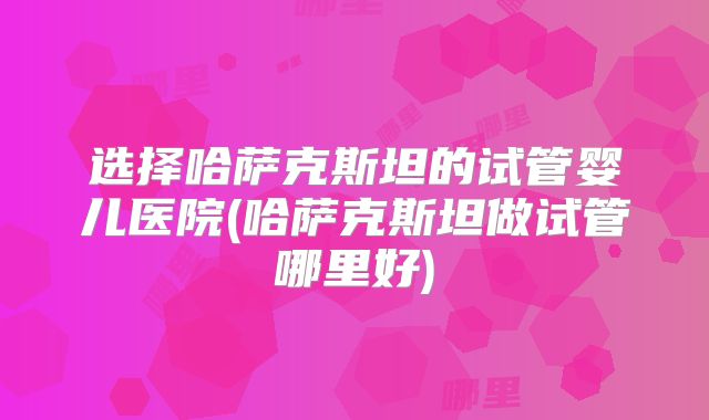 选择哈萨克斯坦的试管婴儿医院(哈萨克斯坦做试管哪里好)