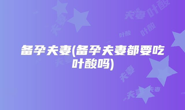 备孕夫妻(备孕夫妻都要吃叶酸吗)