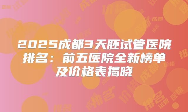 2025成都3天胚试管医院排名：前五医院全新榜单及价格表揭晓