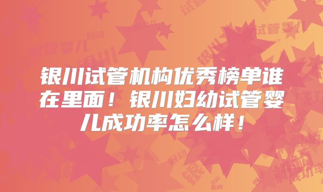 银川试管机构优秀榜单谁在里面！银川妇幼试管婴儿成功率怎么样！