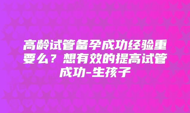 高龄试管备孕成功经验重要么？想有效的提高试管成功-生孩子