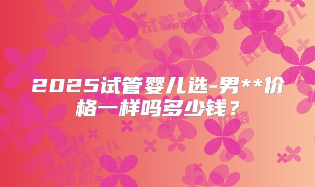 2025试管婴儿选-男**价格一样吗多少钱？