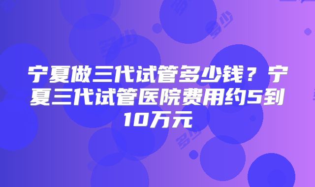 宁夏做三代试管多少钱？宁夏三代试管医院费用约5到10万元