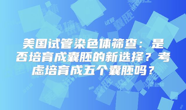 美国试管染色体筛查:是否培育成囊胚的新选择?考虑培育成五个囊胚吗?