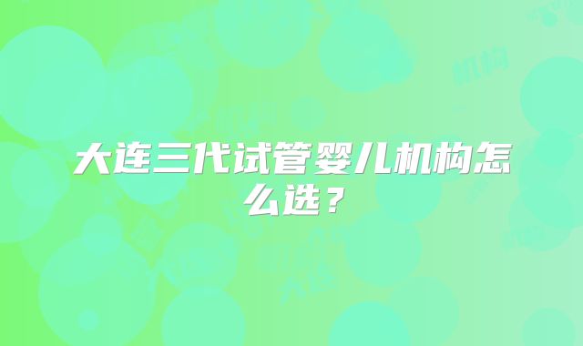 大连三代试管婴儿机构怎么选?