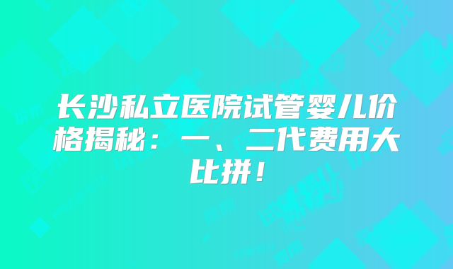 长沙私立医院试管婴儿价格揭秘：一、二代费用大比拼！