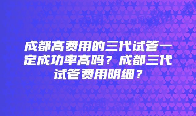 成都高费用的三代试管一定成功率高吗？成都三代试管费用明细？