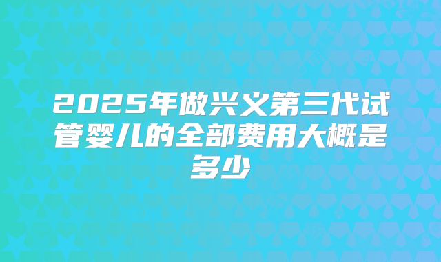 2025年做兴义第三代试管婴儿的全部费用大概是多少