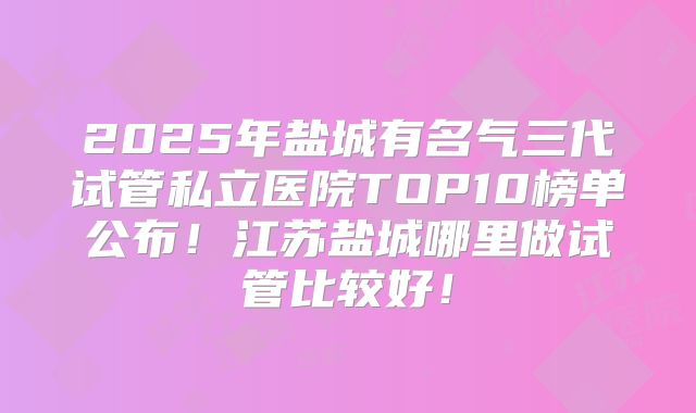 2025年盐城有名气三代试管私立医院TOP10榜单公布！江苏盐城哪里做试管比较好！