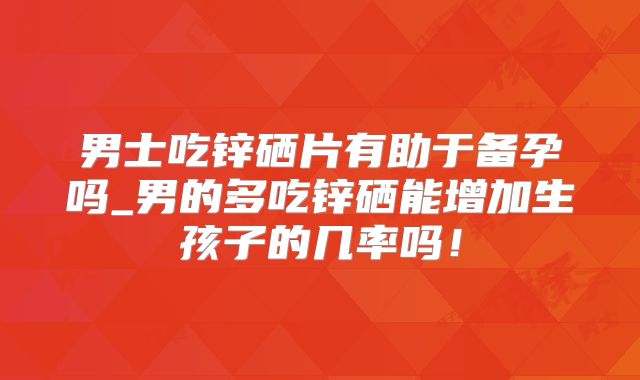 男士吃锌硒片有助于备孕吗_男的多吃锌硒能增加生孩子的几率吗!
